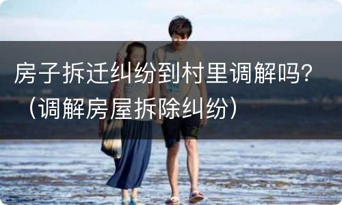 房子拆迁纠纷到村里调解吗？（调解房屋拆除纠纷）