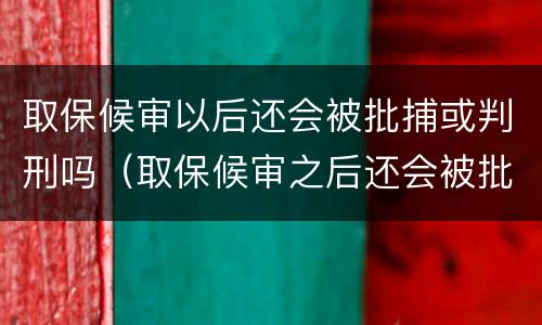 取保候审以后还会被批捕或判刑吗（取保候审之后还会被批准逮捕吗）