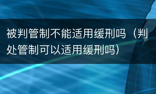 被判管制不能适用缓刑吗（判处管制可以适用缓刑吗）