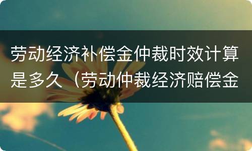 劳动经济补偿金仲裁时效计算是多久（劳动仲裁经济赔偿金）