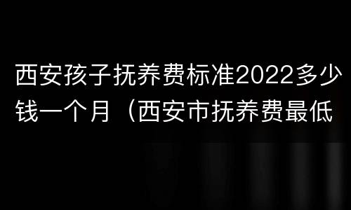 西安孩子抚养费标准2022多少钱一个月（西安市抚养费最低标准是多少）