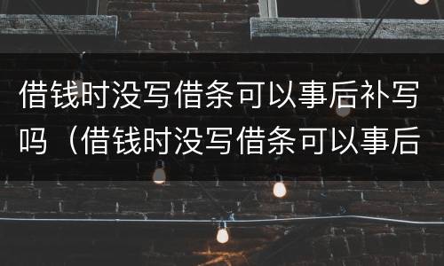 借钱时没写借条可以事后补写吗（借钱时没写借条可以事后补写吗）