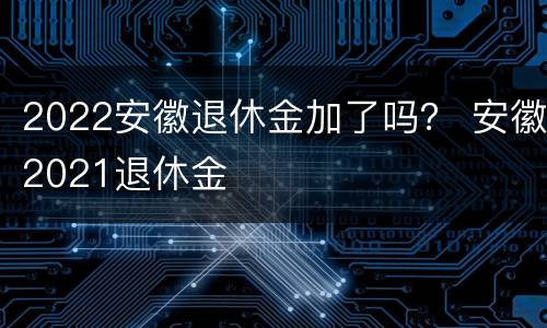 2022安徽退休金加了吗？ 安徽2021退休金