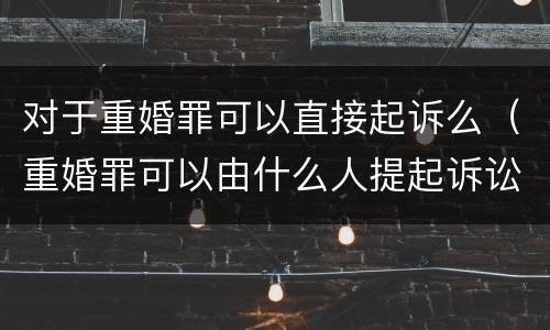 对于重婚罪可以直接起诉么（重婚罪可以由什么人提起诉讼）