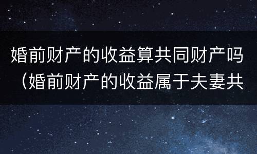 婚前财产的收益算共同财产吗（婚前财产的收益属于夫妻共同财产吗）