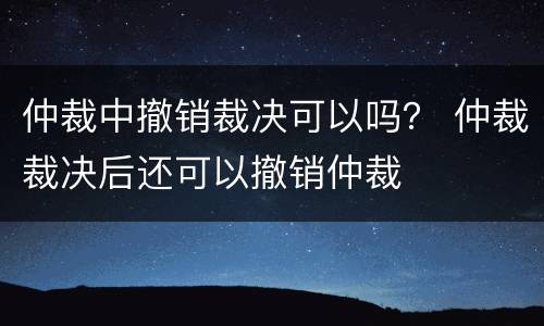 仲裁中撤销裁决可以吗？ 仲裁裁决后还可以撤销仲裁