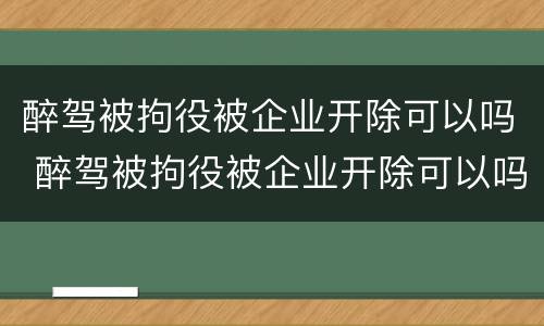醉驾被拘役被企业开除可以吗 醉驾被拘役被企业开除可以吗