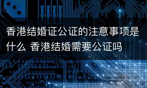 香港结婚证公证的注意事项是什么 香港结婚需要公证吗