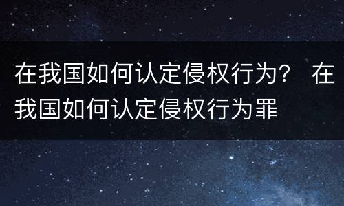 在我国如何认定侵权行为？ 在我国如何认定侵权行为罪