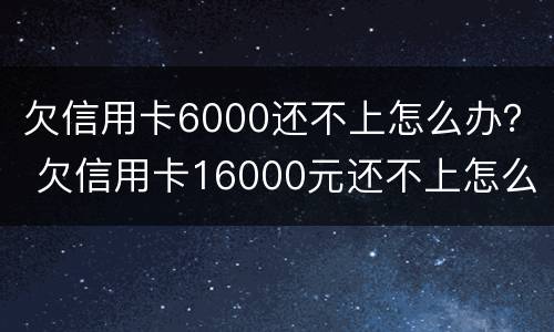 欠信用卡6000还不上怎么办？ 欠信用卡16000元还不上怎么办