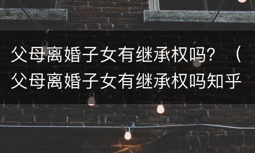 父母离婚子女有继承权吗？（父母离婚子女有继承权吗知乎）