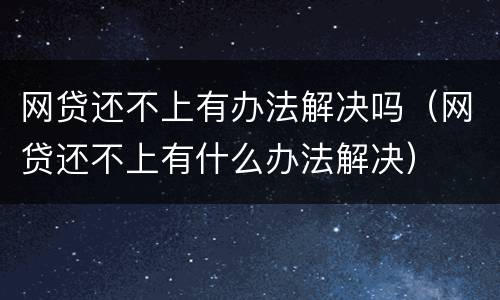 网贷还不上有办法解决吗（网贷还不上有什么办法解决）