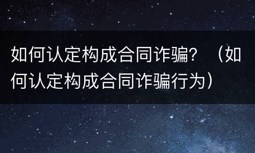 如何认定构成合同诈骗？（如何认定构成合同诈骗行为）
