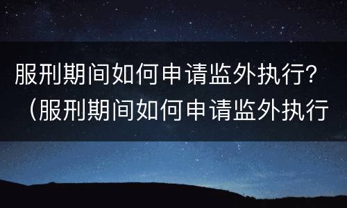 服刑期间如何申请监外执行？（服刑期间如何申请监外执行程序）