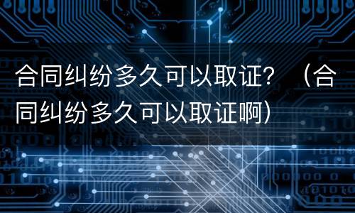 合同纠纷多久可以取证？（合同纠纷多久可以取证啊）