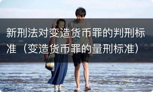 新刑法对变造货币罪的判刑标准（变造货币罪的量刑标准）