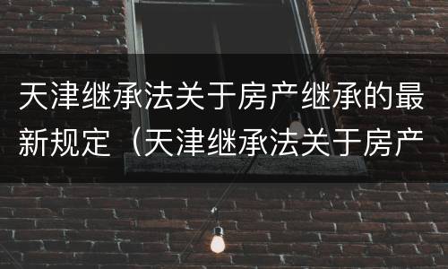 天津继承法关于房产继承的最新规定（天津继承法关于房产继承的最新规定文件）