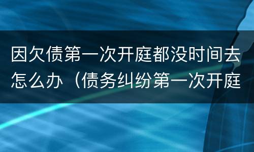 因欠债第一次开庭都没时间去怎么办（债务纠纷第一次开庭可以不去吗?）