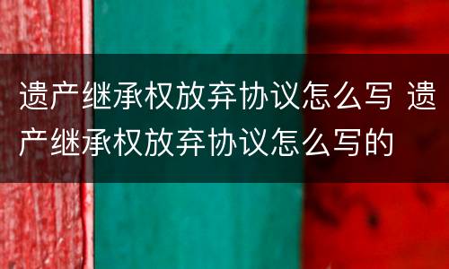 遗产继承权放弃协议怎么写 遗产继承权放弃协议怎么写的