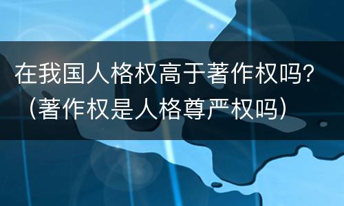 在我国人格权高于著作权吗？（著作权是人格尊严权吗）