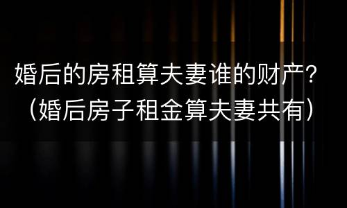 婚后的房租算夫妻谁的财产？（婚后房子租金算夫妻共有）