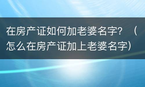 在房产证如何加老婆名字？（怎么在房产证加上老婆名字）