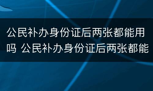 公民补办身份证后两张都能用吗 公民补办身份证后两张都能用吗怎么办