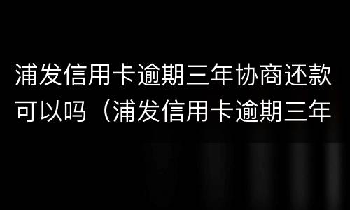 浦发信用卡逾期三年协商还款可以吗（浦发信用卡逾期三年协商还款可以吗怎么还）