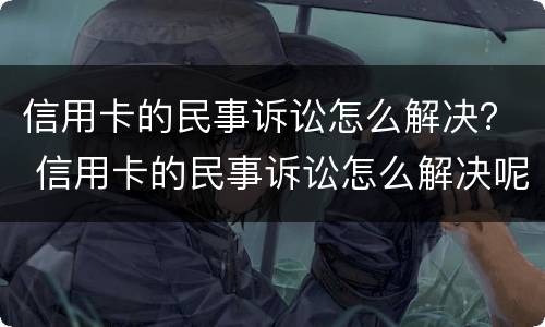 信用卡的民事诉讼怎么解决？ 信用卡的民事诉讼怎么解决呢