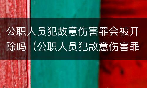 公职人员犯故意伤害罪会被开除吗（公职人员犯故意伤害罪会被开除公职吗）