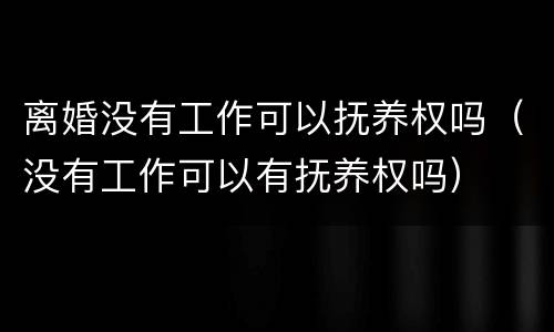 离婚没有工作可以抚养权吗（没有工作可以有抚养权吗）