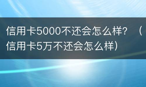 信用卡5000不还会怎么样？（信用卡5万不还会怎么样）