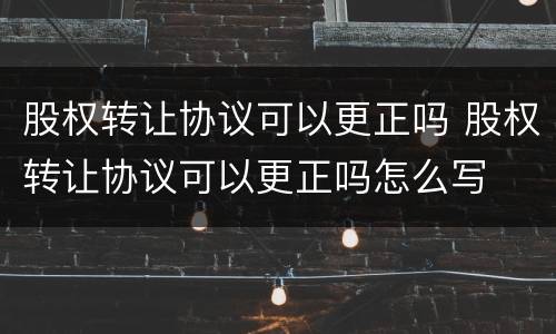股权转让协议可以更正吗 股权转让协议可以更正吗怎么写