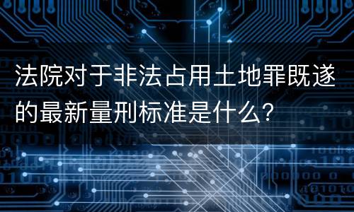 法院对于非法占用土地罪既遂的最新量刑标准是什么？