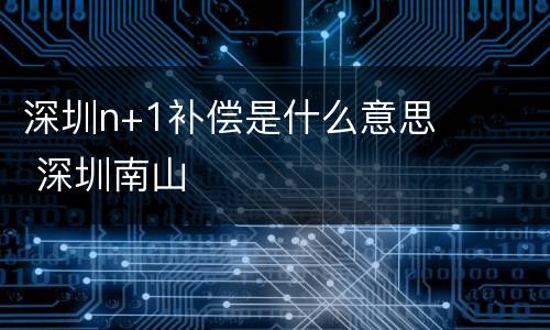 深圳n+1补偿是什么意思 深圳南山