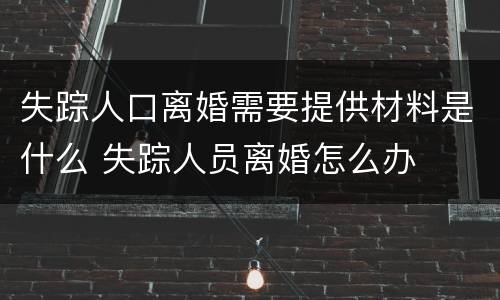 失踪人口离婚需要提供材料是什么 失踪人员离婚怎么办