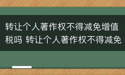 转让个人著作权不得减免增值税吗 转让个人著作权不得减免增值税吗