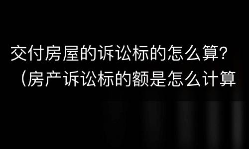 交付房屋的诉讼标的怎么算？（房产诉讼标的额是怎么计算）