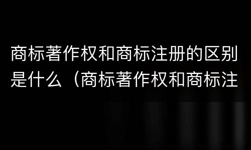 商标著作权和商标注册的区别是什么（商标著作权和商标注册的区别是什么意思）