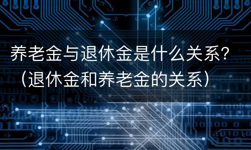 养老金与退休金是什么关系？（退休金和养老金的关系）
