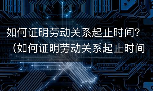如何证明劳动关系起止时间？（如何证明劳动关系起止时间无效）