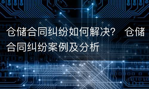 仓储合同纠纷如何解决？ 仓储合同纠纷案例及分析