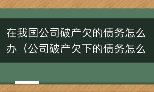 在我国公司破产欠的债务怎么办（公司破产欠下的债务怎么办）