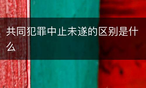 共同犯罪中止未遂的区别是什么