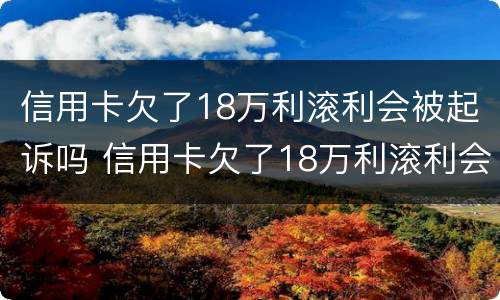 信用卡欠了18万利滚利会被起诉吗 信用卡欠了18万利滚利会被起诉吗