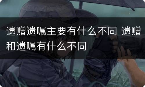 遗赠遗嘱主要有什么不同 遗赠和遗嘱有什么不同