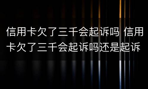 信用卡欠了三千会起诉吗 信用卡欠了三千会起诉吗还是起诉