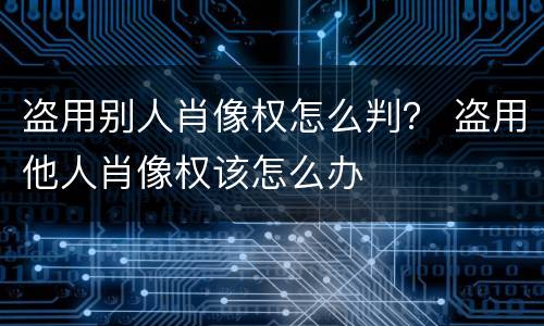 盗用别人肖像权怎么判？ 盗用他人肖像权该怎么办