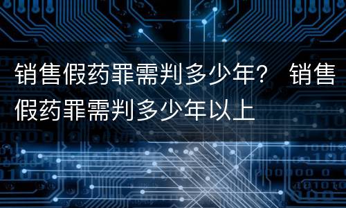 销售假药罪需判多少年？ 销售假药罪需判多少年以上