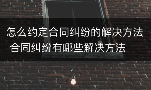 怎么约定合同纠纷的解决方法 合同纠纷有哪些解决方法